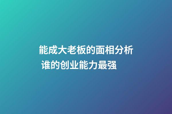 能成大老板的面相分析 谁的创业能力最强